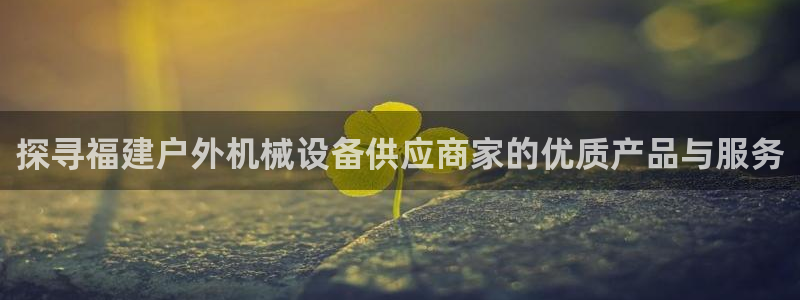 杏盛开户地址：探寻福建户外机械设备供应商家的优质产品与服务