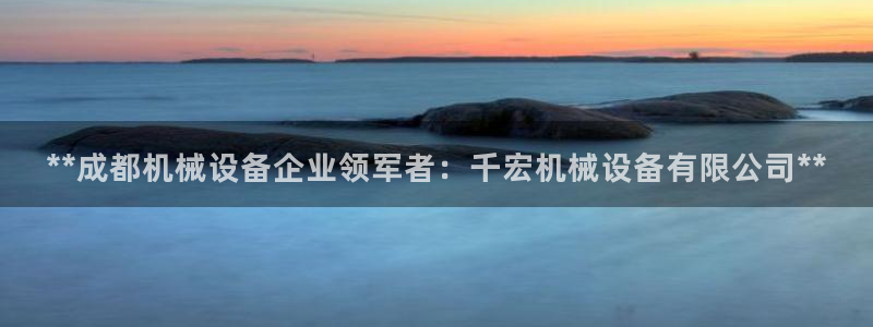 杏盛平台开户 贴吧：**成都机械设备企业领军者：千宏机械设备有限公司**