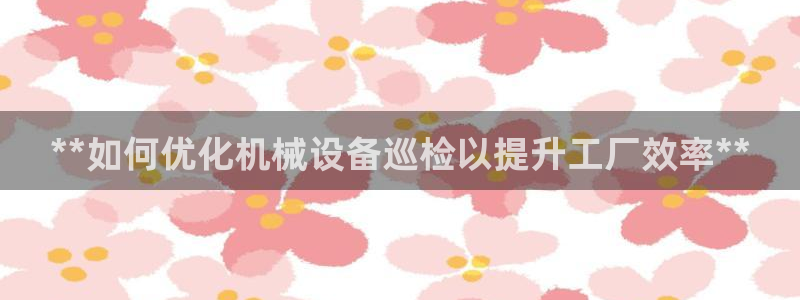 杏盛主管：**如何优化机械设备巡检以提升工厂效率**