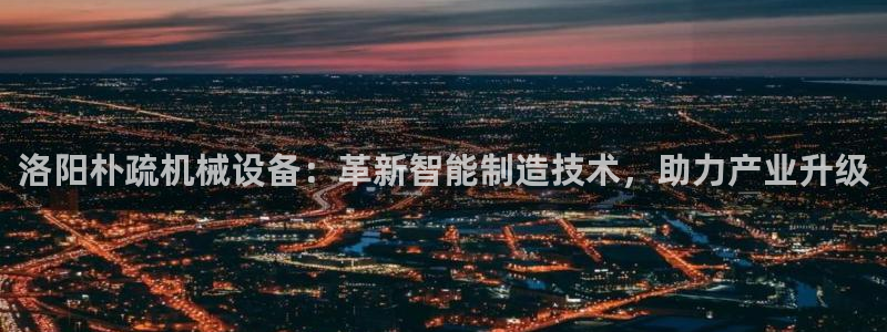杏盛注册登录：洛阳朴疏机械设备：革新智能制造技术，助力产业升级
