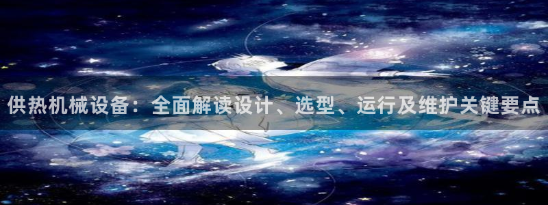 杏盛娱乐代理：供热机械设备：全面解读设计、选型、运行及维护关键要点